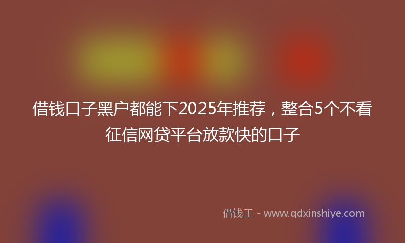 借钱口子黑户都能下2025年推荐，整合5个不看征信网贷平台放款快的口子