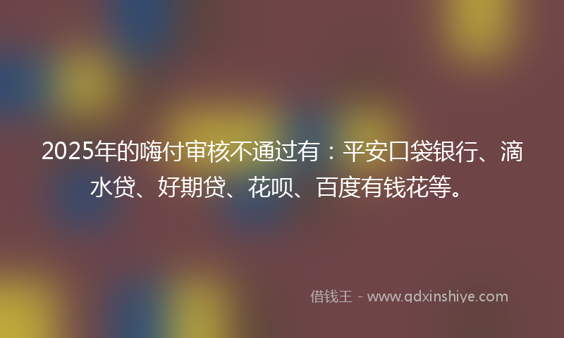 2025年的嗨付审核不通过有：平安口袋银行、滴水贷、好期贷、花呗、百度有钱花等。