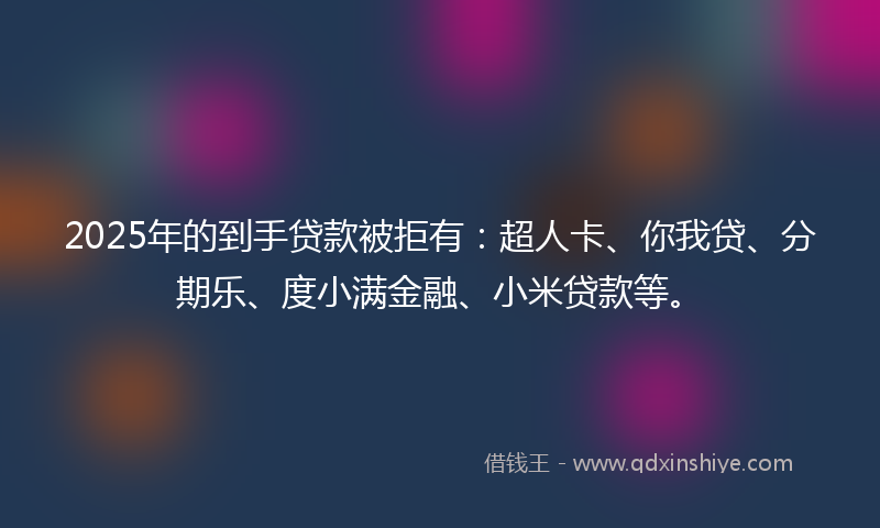 2025年的到手贷款被拒有：超人卡、你我贷、分期乐、度小满金融、小米贷款等。