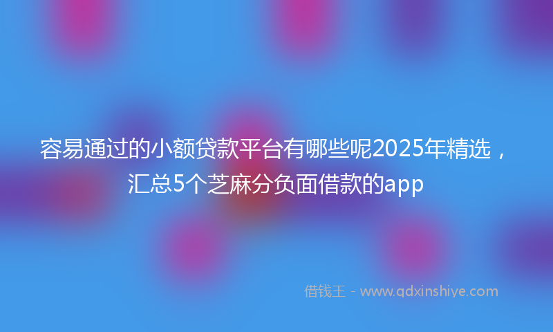 容易通过的小额贷款平台有哪些呢2025年精选，汇总5个芝麻分负面借款的app