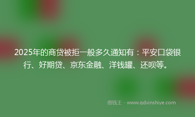2025年的商贷被拒一般多久通知有：平安口袋银行、好期贷、京东金融、洋钱罐、还呗等。