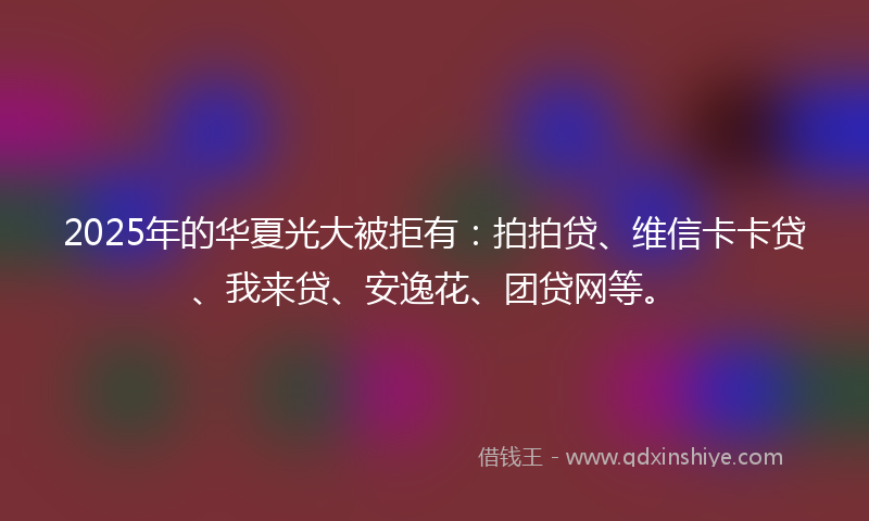 2025年的华夏光大被拒有：拍拍贷、维信卡卡贷、我来贷、安逸花、团贷网等。