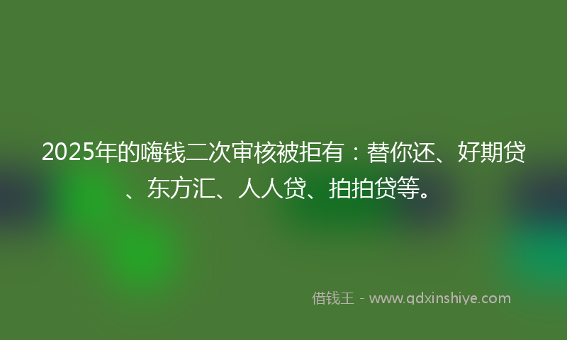 2025年的嗨钱二次审核被拒有：替你还、好期贷、东方汇、人人贷、拍拍贷等。