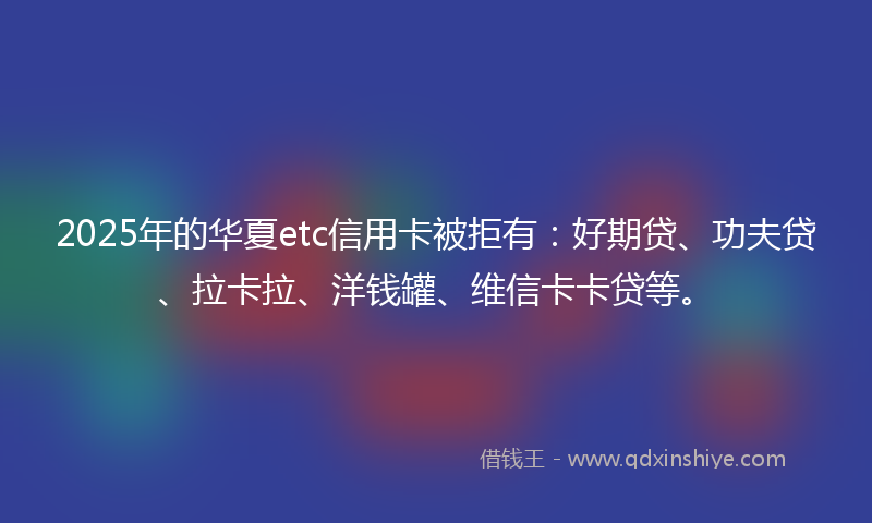2025年的华夏etc信用卡被拒有：好期贷、功夫贷、拉卡拉、洋钱罐、维信卡卡贷等。