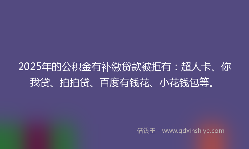 2025年的公积金有补缴贷款被拒有：超人卡、你我贷、拍拍贷、百度有钱花、小花钱包等。