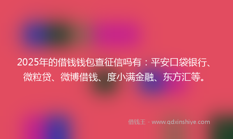 2025年的借钱钱包查征信吗有：平安口袋银行、微粒贷、微博借钱、度小满金融、东方汇等。