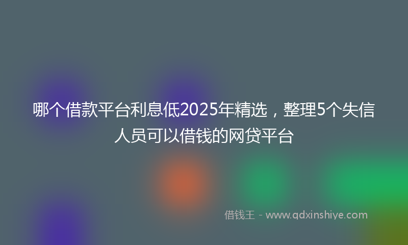哪个借款平台利息低2025年精选，整理5个失信人员可以借钱的网贷平台