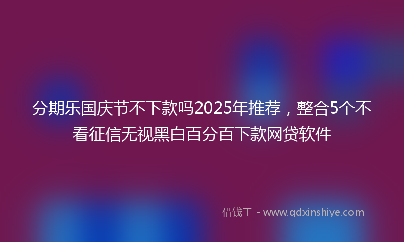 分期乐国庆节不下款吗2025年推荐，整合5个不看征信无视黑白百分百下款网贷软件