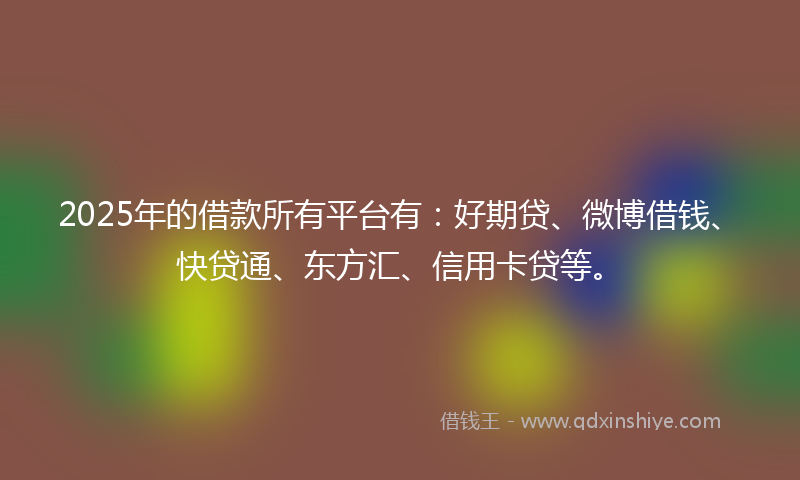 2025年的借款所有平台有：好期贷、微博借钱、快贷通、东方汇、信用卡贷等。