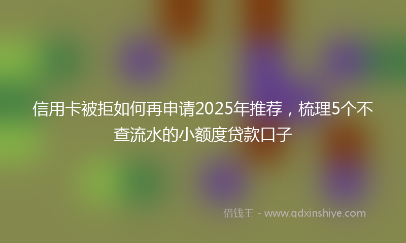 信用卡被拒如何再申请2025年推荐，梳理5个不查流水的小额度贷款口子