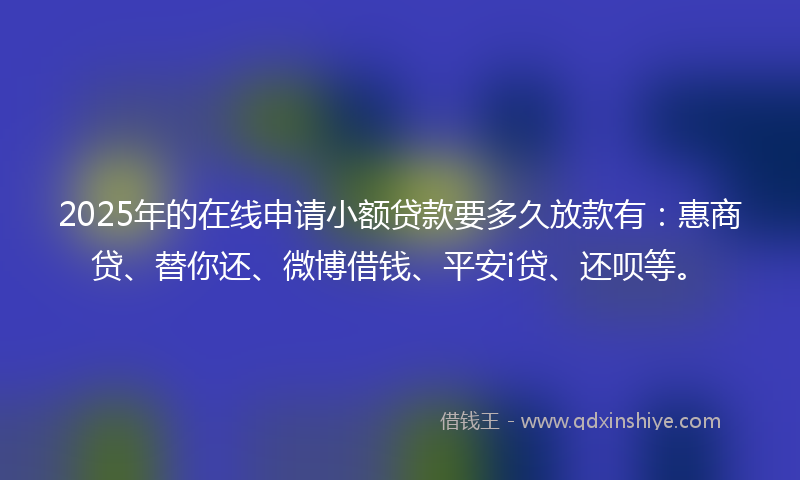 2025年的在线申请小额贷款要多久放款有：惠商贷、替你还、微博借钱、平安i贷、还呗等。