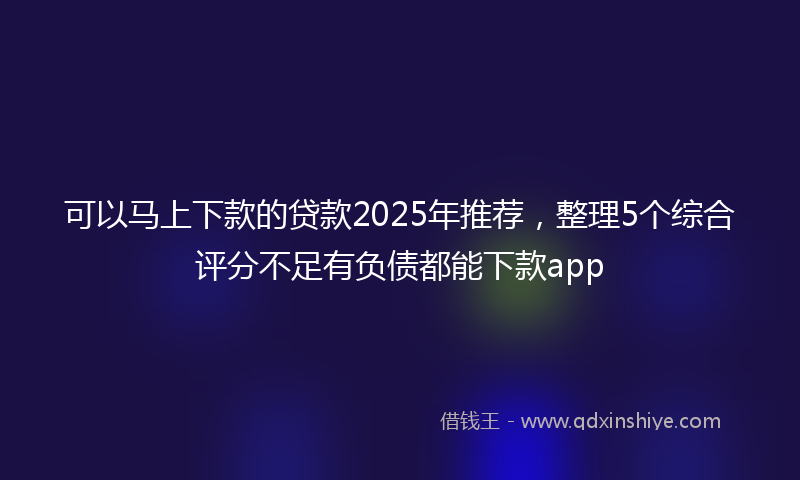 可以马上下款的贷款2025年推荐，整理5个综合评分不足有负债都能下款app