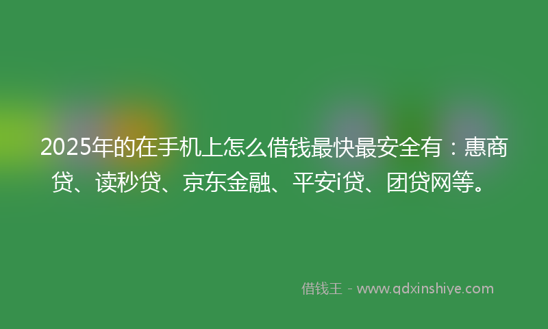 2025年的在手机上怎么借钱最快最安全有：惠商贷、读秒贷、京东金融、平安i贷、团贷网等。