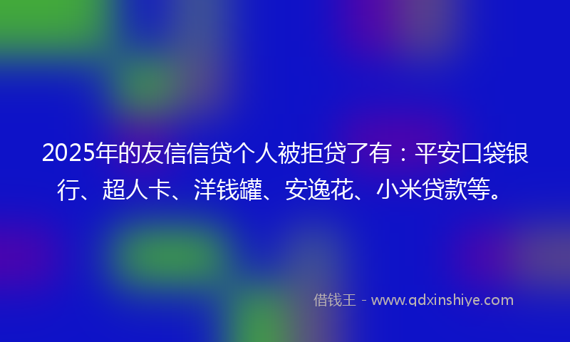 2025年的友信信贷个人被拒贷了有：平安口袋银行、超人卡、洋钱罐、安逸花、小米贷款等。