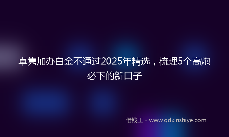 卓隽加办白金不通过2025年精选，梳理5个高炮必下的新口子