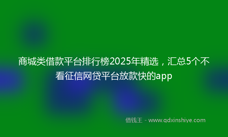 商城类借款平台排行榜2025年精选，汇总5个不看征信网贷平台放款快的app