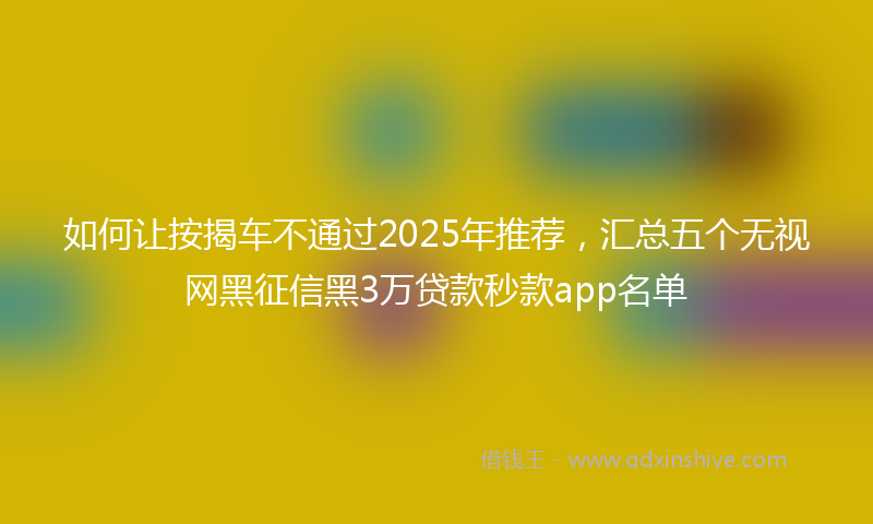 如何让按揭车不通过2025年推荐，汇总五个无视网黑征信黑3万贷款秒款app名单