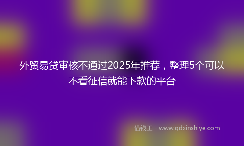 外贸易贷审核不通过2025年推荐，整理5个可以不看征信就能下款的平台