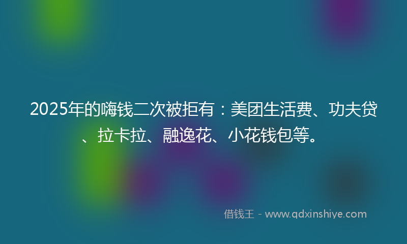 2025年的嗨钱二次被拒有：美团生活费、功夫贷、拉卡拉、融逸花、小花钱包等。