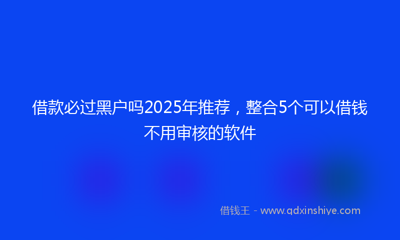 借款必过黑户吗2025年推荐，整合5个可以借钱不用审核的软件