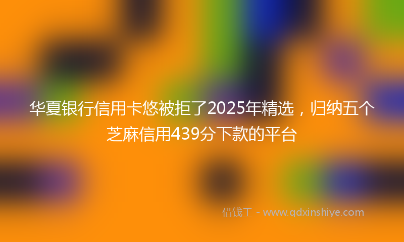 华夏银行信用卡悠被拒了2025年精选，归纳五个芝麻信用439分下款的平台