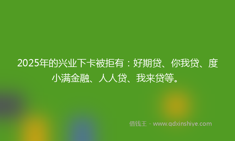 2025年的兴业下卡被拒有：好期贷、你我贷、度小满金融、人人贷、我来贷等。