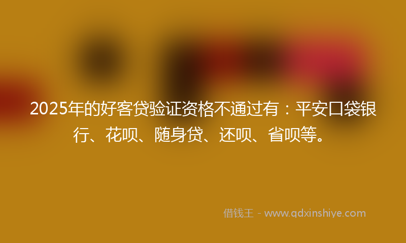 2025年的好客贷验证资格不通过有：平安口袋银行、花呗、随身贷、还呗、省呗等。