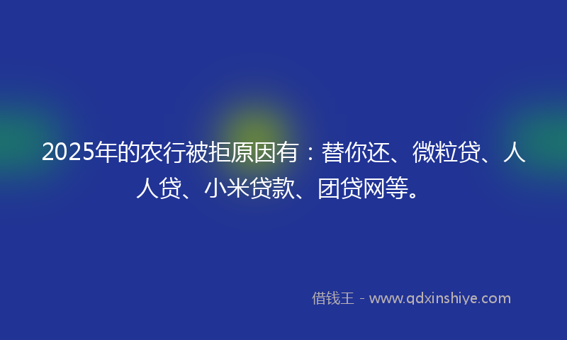 2025年的农行被拒原因有：替你还、微粒贷、人人贷、小米贷款、团贷网等。