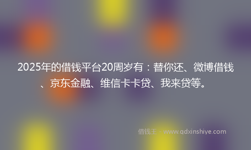 2025年的借钱平台20周岁有：替你还、微博借钱、京东金融、维信卡卡贷、我来贷等。