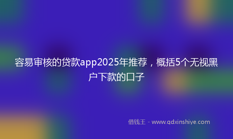 容易审核的贷款app2025年推荐，概括5个无视黑户下款的口子