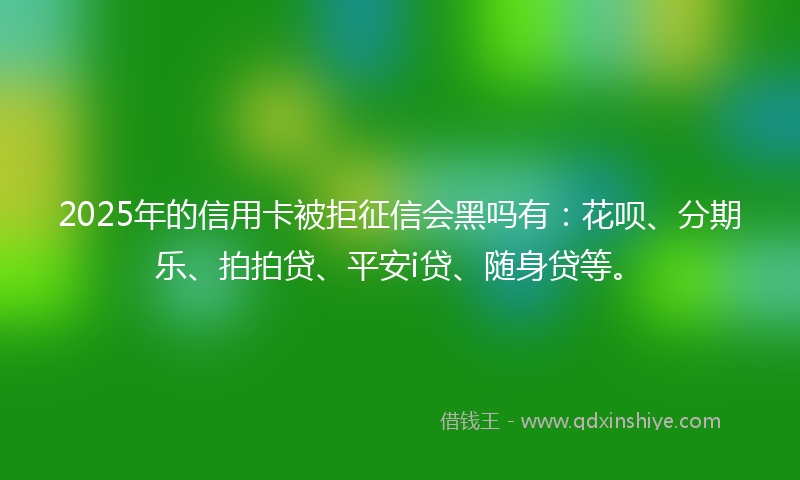 2025年的信用卡被拒征信会黑吗有：花呗、分期乐、拍拍贷、平安i贷、随身贷等。