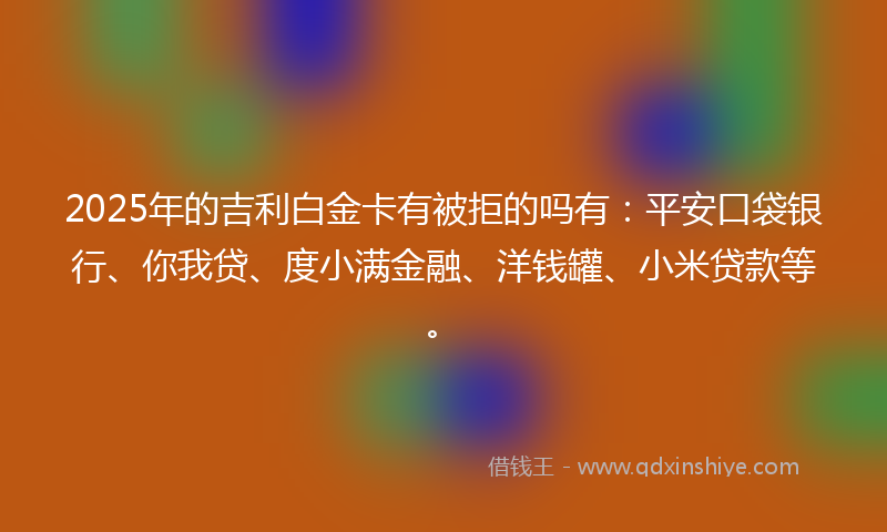 2025年的吉利白金卡有被拒的吗有：平安口袋银行、你我贷、度小满金融、洋钱罐、小米贷款等。