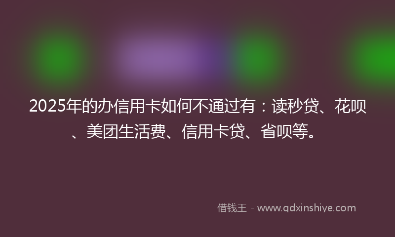2025年的办信用卡如何不通过有：读秒贷、花呗、美团生活费、信用卡贷、省呗等。