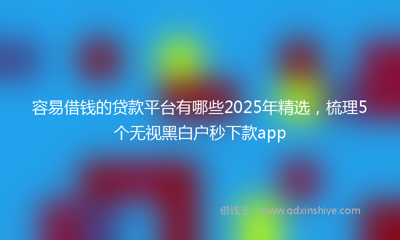 容易借钱的贷款平台有哪些2025年精选，梳理5个无视黑白户秒下款app