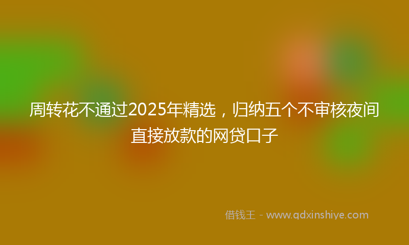 周转花不通过2025年精选，归纳五个不审核夜间直接放款的网贷口子