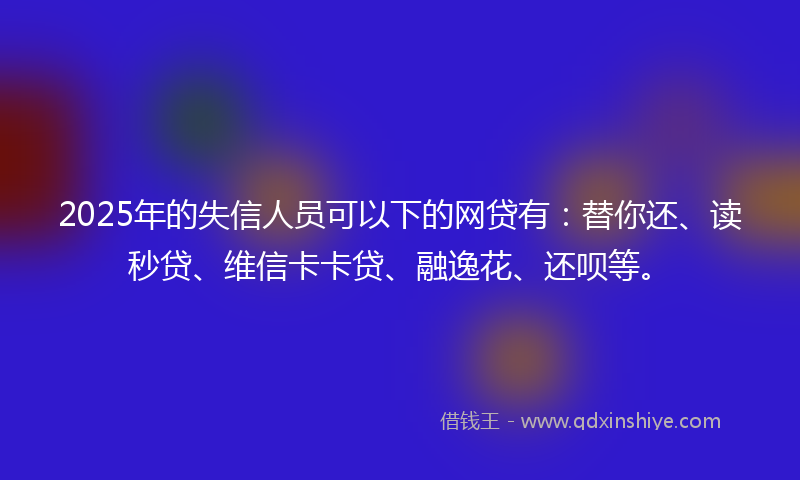 2025年的失信人员可以下的网贷有：替你还、读秒贷、维信卡卡贷、融逸花、还呗等。