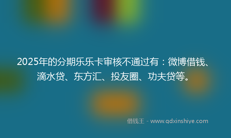 2025年的分期乐乐卡审核不通过有：微博借钱、滴水贷、东方汇、投友圈、功夫贷等。