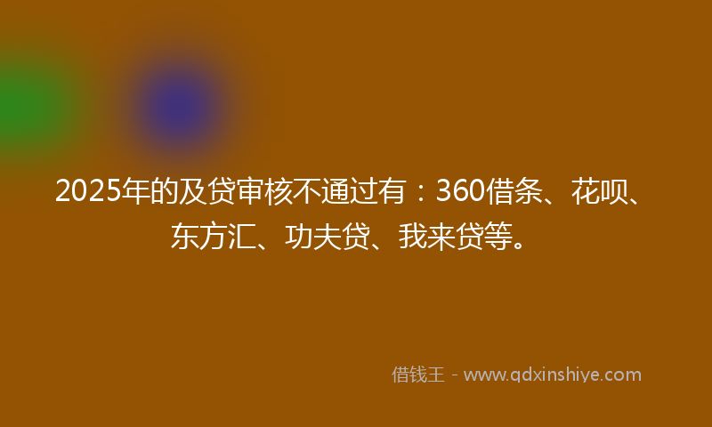 2025年的及贷审核不通过有：360借条、花呗、东方汇、功夫贷、我来贷等。