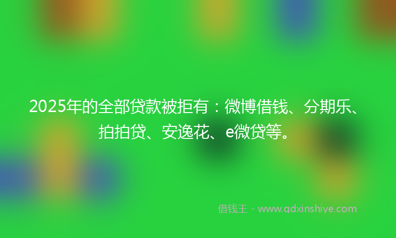 2025年的全部贷款被拒有：微博借钱、分期乐、拍拍贷、安逸花、e微贷等。
