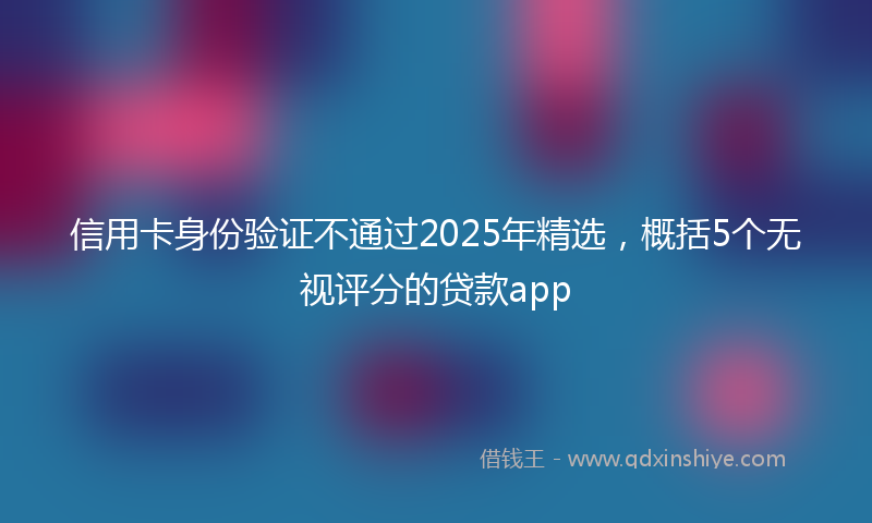 信用卡身份验证不通过2025年精选，概括5个无视评分的贷款app