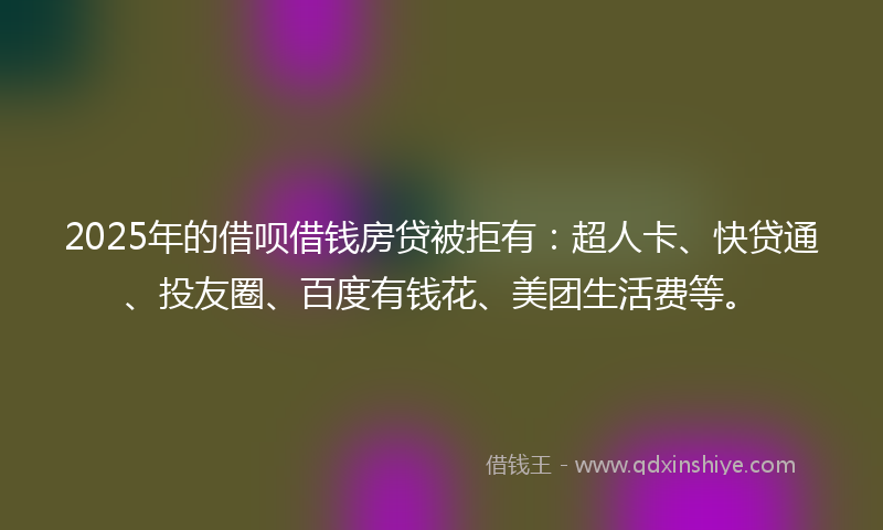 2025年的借呗借钱房贷被拒有：超人卡、快贷通、投友圈、百度有钱花、美团生活费等。