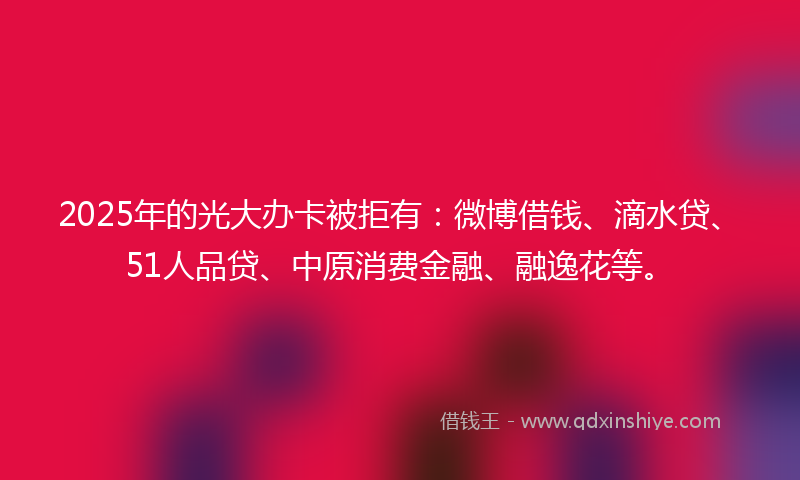 2025年的光大办卡被拒有：微博借钱、滴水贷、51人品贷、中原消费金融、融逸花等。