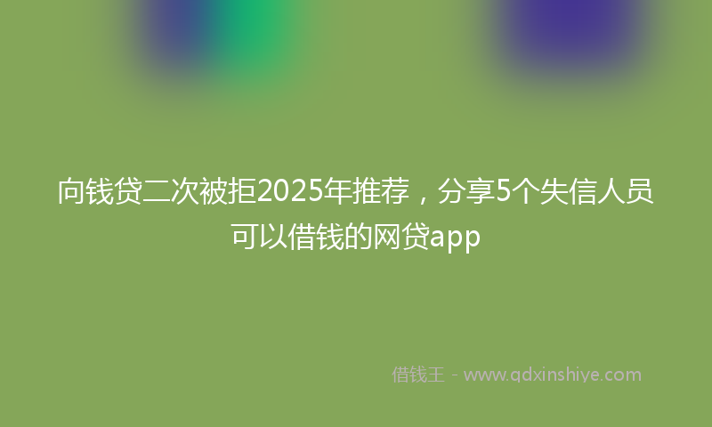 向钱贷二次被拒2025年推荐，分享5个失信人员可以借钱的网贷app