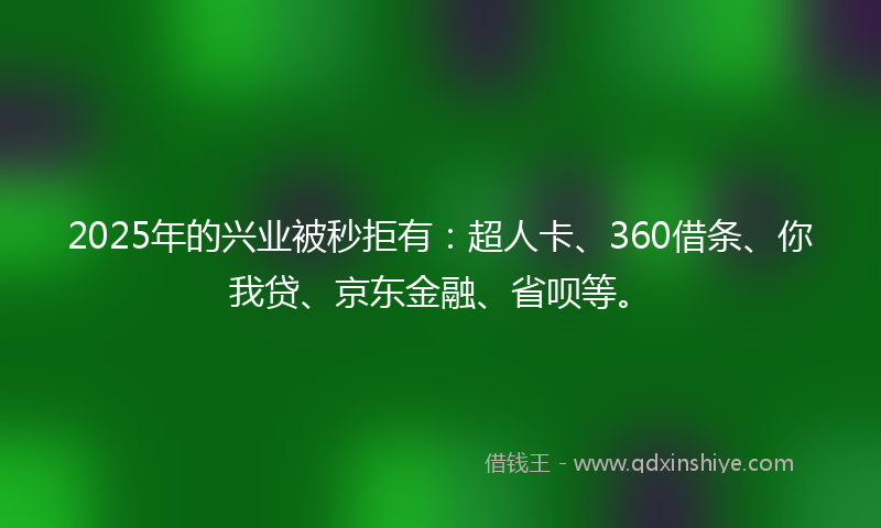 2025年的兴业被秒拒有：超人卡、360借条、你我贷、京东金融、省呗等。