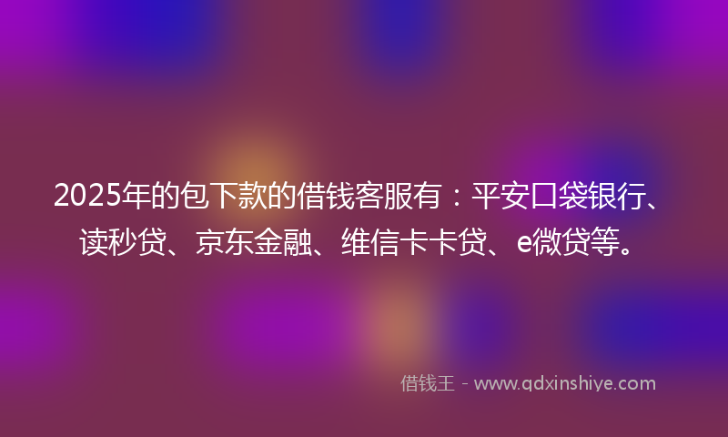 2025年的包下款的借钱客服有：平安口袋银行、读秒贷、京东金融、维信卡卡贷、e微贷等。