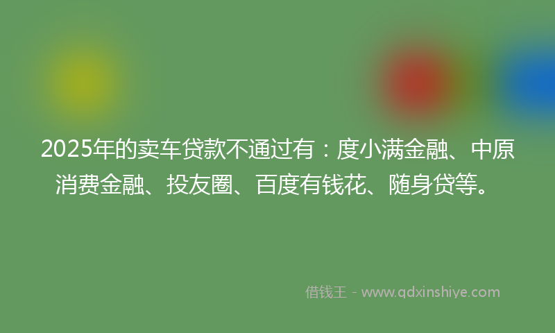 2025年的卖车贷款不通过有：度小满金融、中原消费金融、投友圈、百度有钱花、随身贷等。