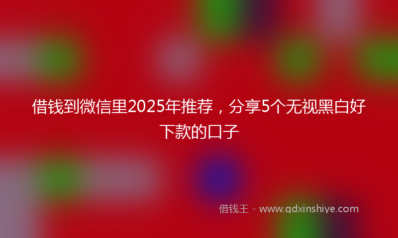 借钱到微信里2025年推荐，分享5个无视黑白好下款的口子