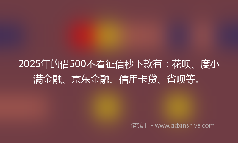 2025年的借500不看征信秒下款有：花呗、度小满金融、京东金融、信用卡贷、省呗等。