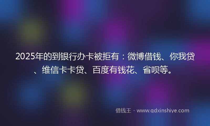 2025年的到银行办卡被拒有：微博借钱、你我贷、维信卡卡贷、百度有钱花、省呗等。