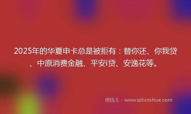 2025年的华夏申卡总是被拒有：替你还、你我贷、中原消费金融、平安i贷、安逸花等。
